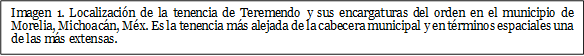 Imagen 1. Localización de la tenencia de Teremendo y sus encargaturas del orden en el municipio de Morelia, Michoacán, Méx. Es la tenencia más alejada de la cabecera municipal y en términos espaciales una de las más extensas.